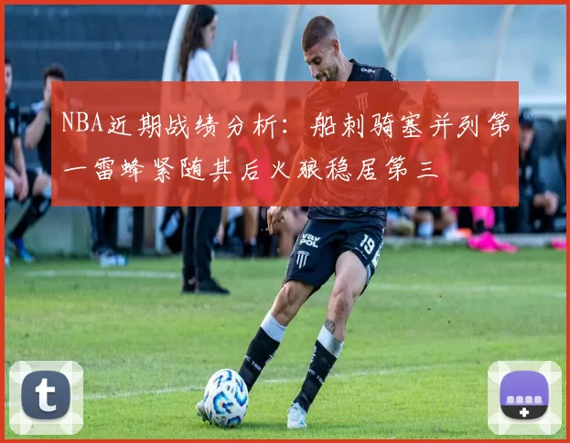 NBA近期战绩分析：船刺骑塞并列第一雷蜂紧随其后火狼稳居第三