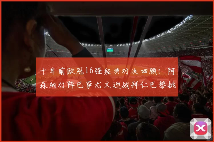 十年前欧冠16强经典对决回顾：阿森纳对阵巴萨尤文迎战拜仁巴黎挑战切尔西
