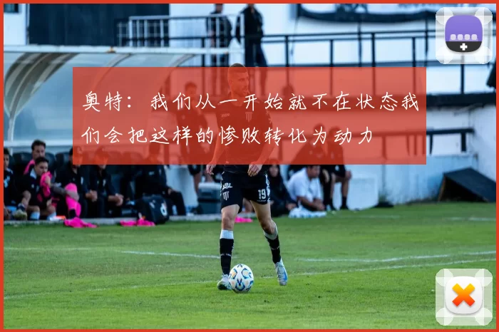 奥特：我们从一开始就不在状态我们会把这样的惨败转化为动力