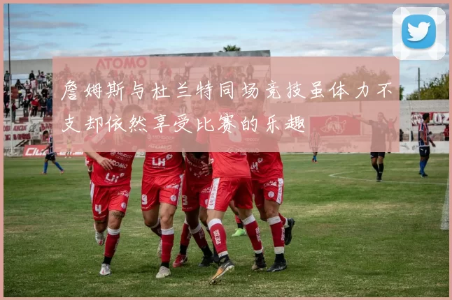 詹姆斯与杜兰特同场竞技虽体力不支却依然享受比赛的乐趣