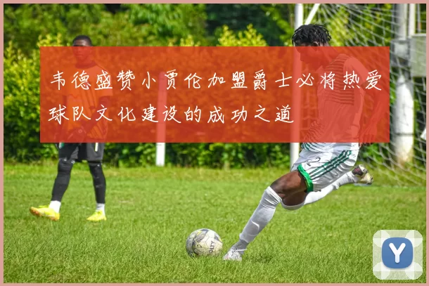 韦德盛赞小贾伦加盟爵士必将热爱球队文化建设的成功之道