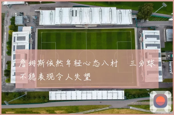 詹姆斯依然年轻心态八村塁三分球不稳表现令人失望