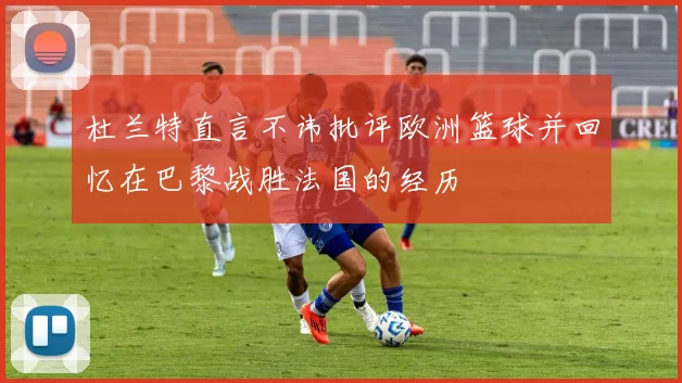 杜兰特直言不讳批评欧洲篮球并回忆在巴黎战胜法国的经历