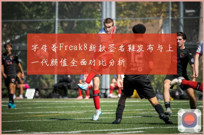 字母哥Freak8新款签名鞋发布与上一代颜值全面对比分析