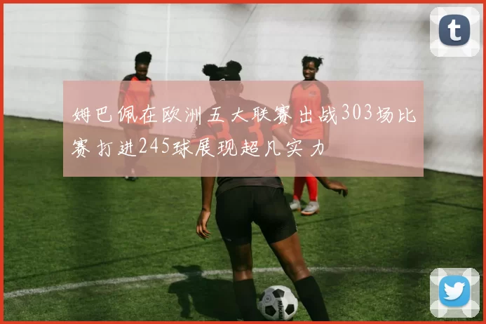 姆巴佩在欧洲五大联赛出战303场比赛打进245球展现超凡实力