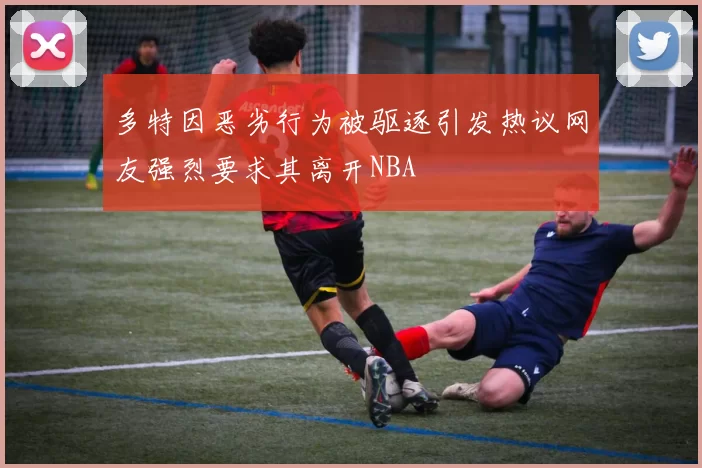 多特因恶劣行为被驱逐引发热议网友强烈要求其离开NBA