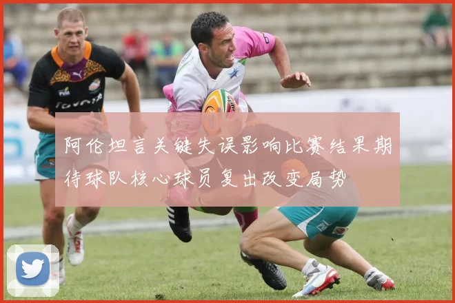 阿伦坦言关键失误影响比赛结果期待球队核心球员复出改变局势