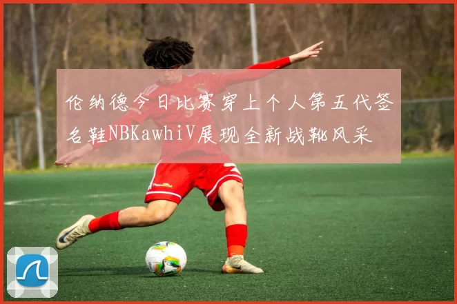 伦纳德今日比赛穿上个人第五代签名鞋NBKawhiV展现全新战靴风采