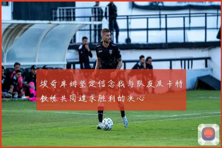 埃奇库姆坚定信念我与队友及卡特教练共同追求胜利的决心