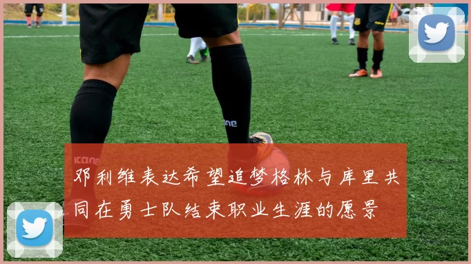 邓利维表达希望追梦格林与库里共同在勇士队结束职业生涯的愿景