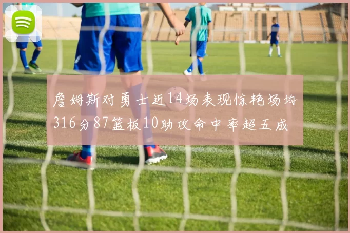 詹姆斯对勇士近14场表现惊艳场均316分87篮板10助攻命中率超五成