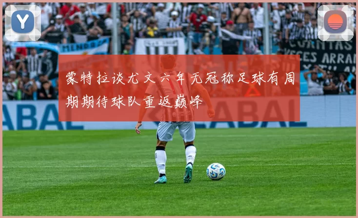 蒙特拉谈尤文六年无冠称足球有周期期待球队重返巅峰