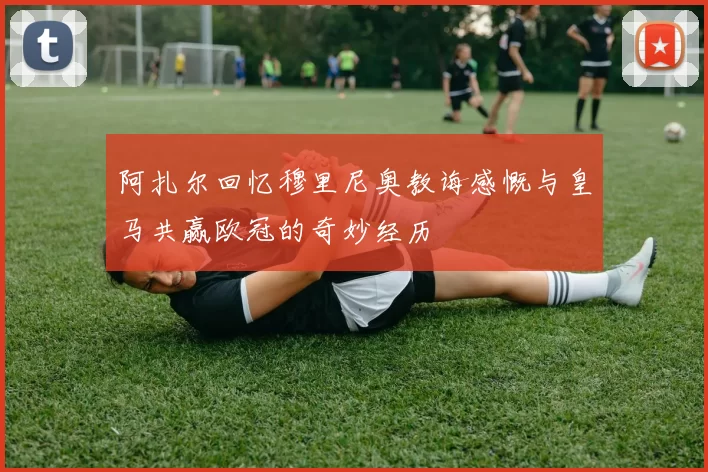 阿扎尔回忆穆里尼奥教诲感慨与皇马共赢欧冠的奇妙经历