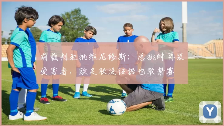 前裁判狂批维尼修斯：总挑衅再装受害者，欧足联没证据也敢禁赛