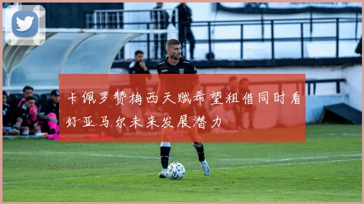 卡佩罗赞梅西天赋希望租借同时看好亚马尔未来发展潜力