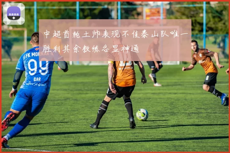 中超首轮土帅表现不佳泰山队唯一胜利其余教练各显神通