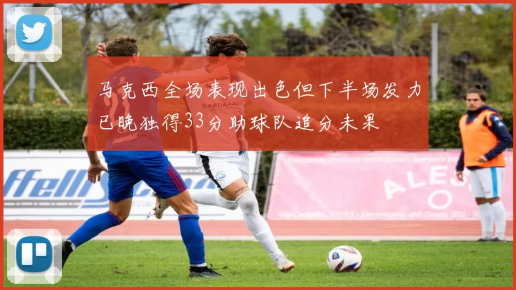 马克西全场表现出色但下半场发力已晚独得33分助球队追分未果