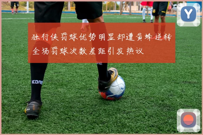独行侠罚球优势明显却遭黄蜂逆转全场罚球次数差距引发热议