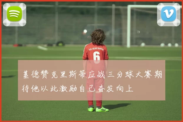 基德赞克里斯蒂应战三分球大赛期待他以此激励自己奋发向上