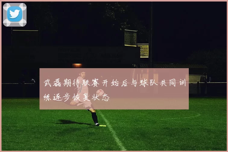 武磊期待联赛开始后与球队共同训练逐步恢复状态