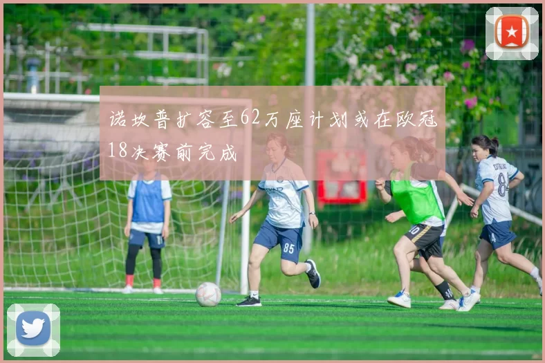 诺坎普扩容至62万座计划或在欧冠18决赛前完成