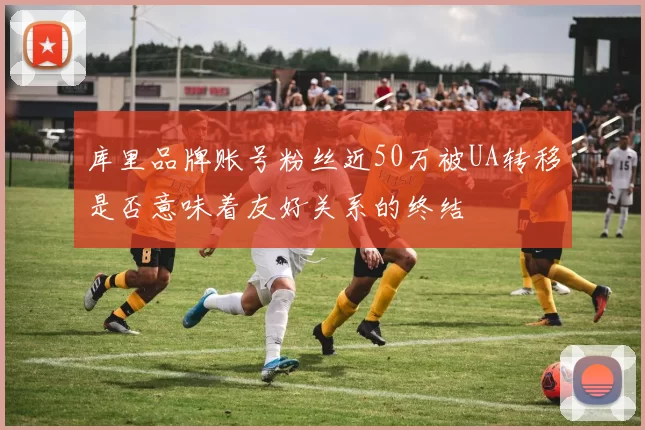 库里品牌账号粉丝近50万被UA转移是否意味着友好关系的终结
