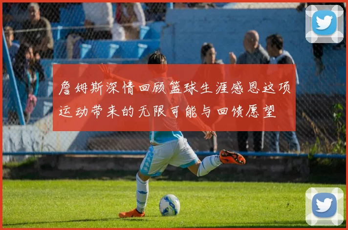 詹姆斯深情回顾篮球生涯感恩这项运动带来的无限可能与回馈愿望