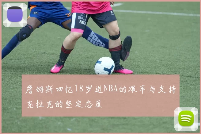 詹姆斯回忆18岁进NBA的艰辛与支持克拉克的坚定态度